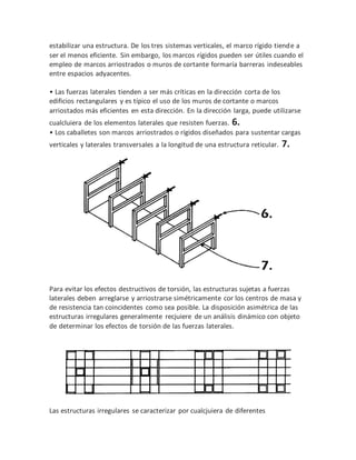 estabilizar una estructura. De los tres sistemas verticales, el marco rígido tiende a
ser el menos eficiente. Sin embargo, los marcos rígidos pueden ser útiles cuando el
empleo de marcos arriostrados o muros de cortante formaría barreras indeseables
entre espacios adyacentes.
• Las fuerzas laterales tienden a ser más críticas en la dirección corta de los
edificios rectangulares y es típico el uso de los muros de cortante o marcos
arriostados más eficientes en esta dirección. En la dirección larga, puede utilizarse
cualcluiera de los elementos laterales que resisten fuerzas. 6.
• Los caballetes son marcos arriostrados o rígidos diseñados para sustentar cargas
verticales y laterales transversales a la longitud de una estructura reticular. 7.
Para evitar los efectos destructivos de torsión, las estructuras sujetas a fuerzas
laterales deben arreglarse y arriostrarse simétricamente cor los centros de masa y
de resistencia tan coincidentes como sea posible. La disposición asimétrica de las
estructuras irregulares generalmente recjuiere de un análisis dinámico con objeto
de determinar los efectos de torsión de las fuerzas laterales.
Las estructuras irregulares se caracterizar por cualcjuiera de diferentes
 