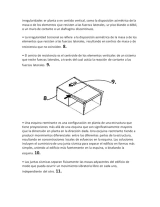 irregularidades er planta o en sentido vertical, como la disposición asimétrica de la
masa o de los elementos cjue resisten a las fuerzas laterales, ur piso blando o débil,
o un muro de cortante o un diafragma discontinuos.
• La irregularidad torsional se refiere a la disposición asimétrica de la masa o de los
elementos que resisten a las fuerzas laterales, resultando en centros de masa o de
resistencia que no coinciden. 8.
• El centro de resistencia es el centroide de los elementos verticales de un sistema
que resite fuerzas laterales, a través del cual actúa la reacción de cortante a las
fuerzas laterales. 9.
• Una esquina reentrante es una configuración en planta de una estructura que
tiene proyecciones más allá de una esquina que son significativamente mayores
cjue la dimensión en planta en la dirección dada. Una escjuina reentrante tiende a
producir movimientos diferenciales entre las diferentes partes de la estructura,
resultando en concentraciones locales de esfuerzos en la esquina. Las soluciones
incluyen el suministro de una junta sísmica para separar el edificio en formas más
simples, uniendo al edificio más fuertemente en la esquina, o biselando la
esquina. 10.
• Las juntas sísmicas separan físicamente las masas adyacentes del edificio de
modo que pueda ocurrir un movimiento vibratorio libre en cada uno,
independiente del otro. 11.
 