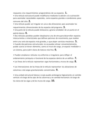 respuesta a los requerimientos programáticos de sus espacios. 1.
• Una retícula estructural puede modificarse mediante la adición o la sustracción
para acomodar necesidades especiales, como espacios grandes o condiciones poco
comunes del sitio. 2.
• Una retícula puede ser irregular en una o dos direcciones para acomodar los
requerimientos dimensionales de los espacios del programa. 3.
• Una parte de la retícula puede dislocarse y girarse alrededor de un punto en el
patrón básico. 4.
• Dos retículas paralelas pueden desplazarse una de otra para desarrollar espacios
intercurrentes o intersticiales que definan patrones de movimiento, que medien
entre una serie de espacios más grandes, o que alojen servicios mecánicos. 5.
• Cuando dos patrones estructurales no se puedan alinear convenientemente,
puede usarse un tercer elemento, como un muro de carga, un espacio mediador o
un sistema, para cubrir claros de textura más fina. 6.
• Pueden emplearse retículas no uniformes o irregulares para reflejar el
ordenamiento jerárquico o funcional de los espacios dentro de un edificio. 7.
• Las líneas de la retícula representan vigas horizontales y muros de carga. 8.
• Las intersecciones de las líneas de la retícula representan las ubicaciones de
columnas o de cargas gravitacionales concentradas. 9.
• Una unidad estructural básica o crujía puede prolongarse lógicamente en sentido
vertical a lo largo de los ejes de las columnas y en sentido horizontal a lo largo de
los claros de las vigas y de los muros de carga. 10.
 
