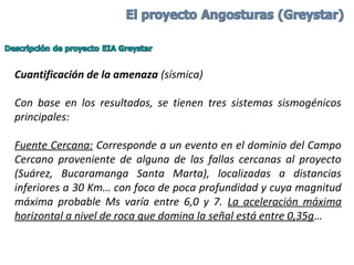 Cuantificación de la amenaza (sísmica)
 
Con  base  en  los  resultados,  se  tienen  tres  sistemas  sismogénicos 
principales:
 
Fuente Cercana: Corresponde a un evento en el dominio del Campo 
Cercano  proveniente  de  alguna  de  las  fallas  cercanas  al  proyecto 
(Suárez,  Bucaramanga  Santa  Marta),  localizadas  a  distancias 
inferiores a 30 Km… con foco de poca profundidad y cuya magnitud 
máxima  probable  Ms  varía  entre  6,0  y  7.  La  aceleración  máxima 
horizontal a nivel de roca que domina la señal está entre 0,35g…
 