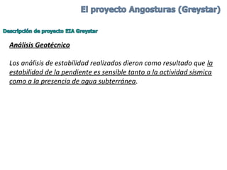 Análisis Geotécnico
Los análisis de estabilidad realizados dieron como resultado que la 
estabilidad de la pendiente es sensible tanto a la actividad sísmica 
como a la presencia de agua subterránea.
 