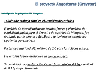 Taludes de Trabajo Final en el Depósito de Estériles
El análisis de estabilidad de los taludes finales y el análisis de
estabilidad global para el depósito de estériles de Móngora, fue
realizado por la empresa GeoBlast y se tuvieron en cuenta los
siguientes parámetros:
Factor de seguridad (FS) mínimo de 1.0 para los taludes críticos.
Los análisis fueron evaluados en condición seca.
Se consideró una aceleración sísmica horizontal de 0.17g y vertical
de 0.11g respectivamente.
 