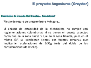 Riesgo de rotura de la escombrera Móngora…
El análisis de estabilidad de la escombrera no cumple con
reglamentaciones colombianas ni se tienen en cuenta aspectos
como que en la zona llueve y que en la zona tiembla, pues en el
mismo EIA se consideran sismos por fuentes cercanas que
implicarían aceleraciones de 0,35g (más del doble de las
consideraciones de diseño).
 