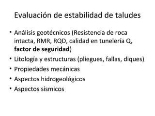Evaluación de estabilidad de taludes
• Análisis geotécnicos (Resistencia de roca
intacta, RMR, RQD, calidad en tunelería Q,
factor de seguridad)
• Litología y estructuras (pliegues, fallas, diques)
• Propiedades mecánicas
• Aspectos hidrogeológicos
• Aspectos sísmicos
 