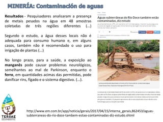 La megaminería
http://www.em.com.br/app/noticia/gerais/2017/04/15/interna_gerais,862453/aguas-
subterraneas-do-rio-doce-tambem-estao-contaminadas-diz-estudo.shtml
Resultados - Pesquisadores analisaram a presença
de metais pesados na água em 48 amostras
coletadas de três regiões diferentes (...)
Segundo o estudo, a água desses locais não é
adequada para consumo humano e, em alguns
casos, também não é recomendado o uso para
irrigação de plantas (...)
No longo prazo, para a saúde, a exposição ao
manganês pode causar problemas neurológicos,
semelhantes ao mal de Parkinson, enquanto o
ferro, em quantidades acimas das permitidas, pode
danificar rins, fígado e o sistema digestivo. (...).
 