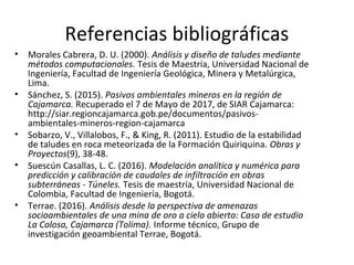 Referencias bibliográficas
• Morales Cabrera, D. U. (2000). Análisis y diseño de taludes mediante
métodos computacionales. Tesis de Maestría, Universidad Nacional de
Ingeniería, Facultad de Ingeniería Geológica, Minera y Metalúrgica,
Lima.
• Sánchez, S. (2015). Pasivos ambientales mineros en la región de
Cajamarca. Recuperado el 7 de Mayo de 2017, de SIAR Cajamarca:
http://siar.regioncajamarca.gob.pe/documentos/pasivos-
ambientales-mineros-region-cajamarca
• Sobarzo, V., Villalobos, F., & King, R. (2011). Estudio de la estabilidad
de taludes en roca meteorizada de la Formación Quiriquina. Obras y
Proyectos(9), 38-48.
• Suescún Casallas, L. C. (2016). Modelación analítica y numérica para
predicción y calibración de caudales de infiltración en obras
subterráneas - Túneles. Tesis de maestría, Universidad Nacional de
Colombia, Facultad de Ingeniería, Bogotá.
• Terrae. (2016). Análisis desde la perspectiva de amenazas
socioambientales de una mina de oro a cielo abierto: Caso de estudio
La Colosa, Cajamarca (Tolima). Informe técnico, Grupo de
investigación geoambiental Terrae, Bogotá.
 