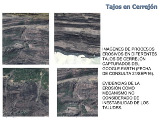 IMÁGENES DE PROCESOS
EROSIVOS EN DIFERENTES
TAJOS DE CERREJÓN
CAPTURADOS DEL
GOOGLE.EARTH (FECHA
DE CONSULTA 24/SEP/16).
EVIDENCIAS DE LA
EROSIÓN COMO
MECANISMO NO
CONSIDERADO DE
INESTABILIDAD DE LOS
TALUDES.
 