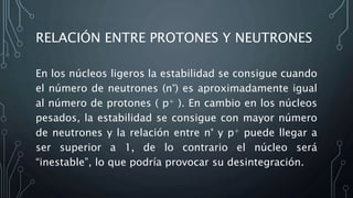 RELACIÓN ENTRE PROTONES Y NEUTRONES
En los núcleos ligeros la estabilidad se consigue cuando
el número de neutrones (n°) es aproximadamente igual
al número de protones ( p+ ). En cambio en los núcleos
pesados, la estabilidad se consigue con mayor número
de neutrones y la relación entre n° y p+ puede llegar a
ser superior a 1, de lo contrario el núcleo será
“inestable”, lo que podría provocar su desintegración.
 