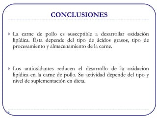 CONCLUSIONES

   La carne de pollo es susceptible a desarrollar oxidación
    lipídica. Ésta depende del tipo de ácidos grasos, tipo de
    procesamiento y almacenamiento de la carne.


   Los antioxidantes reducen el desarrollo de la oxidación
    lipídica en la carne de pollo. Su actividad depende del tipo y
    nivel de suplementación en dieta.
 