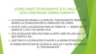 ¿CÓMO SABER TÉCNICAMENTE SI EL ANCLAJE
ESTA CONSTRUIDO CORRECTAMENTE?
 LA ELONGACION MÁXIMA A LA HORA DEL TENCIONAMIENTO DEBERÁ SER
MENOR A LA ESTABLECIDA POR EL FABRICANTE DEL TORON.
 EN ESTE CASO LA ELONGACION PARA UN TORON DE ½¨ DEBERÁ SER NO
MENOR DE 2.4CM Y NO MAYOR A 5CM.
 ESTA ELONGACION SERA SOLO PARA LA PARTE LIBRE DEL ANCLAJE, LO
QUE SIGNIFICA 7ML.
 ¿QUÉ PASA SI LA ELONGACION ES MAYOR A LA MÁXIMA ESTABLECIDA?
SE DEBERA REINYECTAR DE LECHADA EL ANCLAJE Y HACER NUEVAMENTE
EL TENCIONAMIENTO.
 