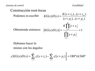 Sistemas de control

Estabilidad

Construcción root-locus
Podemos re-escribir

K ( s + z1 )...( s + z m )
KG ( s ) H ( s ) =
( s + p1 )...( s + pn )
m

Obteniendo entonces:

KG ( s ) H ( s ) =

K ∏ s + zi
i =1
n

∏ s+ p
i =1

=1

i

Debemos hacer lo
mismo con los ángulos


∠KG ( s) H ( s ) = ∑ ∠( s + zi ) − ∑ ∠( s + pi ) = 180º ± k 360º
i =1
i =1

m

n

 