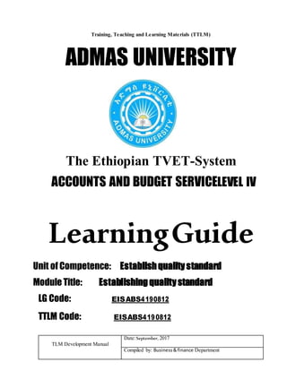 TLM Development Manual
Date:September, 2017
Compiled by: Business&finance Department
Training, Teaching and Learning Materials (TTLM)
ADMAS UNIVERSITY
The Ethiopian TVET-System
ACCOUNTS AND BUDGET SERVICELEVEL IV
LearningGuide
Unit of Competence: Establishqualitystandard
Module Title: Establishingqualitystandard
LG Code: EISABS4190812
TTLM Code: EISABS4190812
 