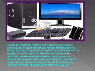 Un ESTABILIZADOR DE TENSIÓN es un equipo electrónico o
eléctrico, destinado a brindar una tensión estabilizada en su
salida (220 Volts), aunque en su entrada la tensión eléctrica (o
voltaje) sea más baja o más alta del valor correcto de
utilización, puede variar entre valores muy bajos o muy
altos, pudiendo dañar a los equipos o trabajos que se están
realizando con ellos. Pero, el concepto de la función más
requerida de un ESTABILIZADOR, es el de PROTECCIÓN.
 