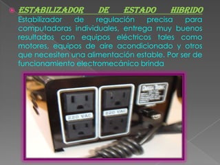    ESTABILIZADOR        DE     ESTADO       HIBRIDO
    Estabilizador  de    regulación   precisa    para
    computadoras individuales, entrega muy buenos
    resultados con equipos eléctricos tales como
    motores, equipos de aire acondicionado y otros
    que necesiten una alimentación estable. Por ser de
    funcionamiento electromecánico brinda
 