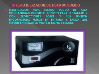    Estabilizador de estado solido
   ESTABILIZADOR   100%   ESTADO    SOLIDO     DE   ALTA
    CONFIABILIDAD INDUSTRIAL ROBUSTO PARA EL TRABAJO Y
    CON      PROTECCIONES   SOBRE     Y    SUB    TENSION
    ENCORPORADO FILTROS EN ENTRADA Y SALIDA QUE
    PERMITE ENTREGAR UN VOLTAJE LIMPIA Y ESTABLE.
 