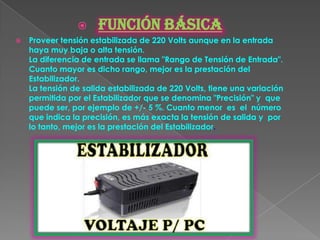      FUNCIÓN BÁSICA
   Proveer tensión estabilizada de 220 Volts aunque en la entrada
    haya muy baja o alta tensión.
    La diferencia de entrada se llama "Rango de Tensión de Entrada".
    Cuanto mayor es dicho rango, mejor es la prestación del
    Estabilizador.
    La tensión de salida estabilizada de 220 Volts, tiene una variación
    permitida por el Estabilizador que se denomina "Precisión" y que
    puede ser, por ejemplo de +/- 5 %. Cuanto menor es el número
    que indica la precisión, es más exacta la tensión de salida y por
    lo tanto, mejor es la prestación del Estabilizador.
 