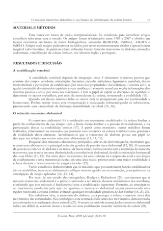 47
Fisioter. Mov. 2008 jul/set;21(3):45-50
O músculo transverso abdominal e sua função de estabilização da coluna lombar
MATERIAL E MÉTODOS
Uma busca em banco de dados computadorizado foi conduzida para identificar artigos
científicos relevantes para o estudo. Os artigos foram selecionados entre 1989 e 2007 e obtidos em
buscas extensivas em banco de dados bibliográficos, incluindo MEDLINE, PubMed, LILACS e
SciELO. Artigos mais antigos puderam ser incluídos, por serem recorrentemente citados e apresentaram
inegável valor histórico. As palavras-chave utilizadas foram: músculo transverso do abdome, músculos
abdominais, estabilização da coluna lombar, nos idiomas inglês e português.
RESULTADOS E DISCUSSÃO
A estabilização vertebral
A estabilidade vertebral depende da integração entre 3 elementos: o sistema passivo que
consiste dos corpos vertebrais, articulações facetarias, cápsulas articulares, ligamentos espinhais, discos
intervertebrais e participam da estabilização por meio das propriedades viscoelásticas; o sistema ativo, o
qual é constituído dos músculos espinhais e seus tendões; e o controle neural que recebe informações dos
sistemas passivo e ativo, por meio dos receptores, e tem o papel de captar as alterações de equilíbrio e
determinar os ajustes específicos, por meio da musculatura da coluna, restaurando a estabilidade (15).
Quando um desses sistemas falha os outros dois se reorganizam para dar continuidade a
homeostase. Porém, muitas vezes, essa reorganização é inadequada sobrecarregando os subsistemas,
promovendo uma cronicidade da disfunção-instabilidade vertebral (15, 16).
O músculo transverso abdominal
O transverso abdominal foi considerado um importante estabilizador da coluna lombar a
partir do conhecimento da sua relação com a fáscia tóraco-lombar e a pressão intra-abdominal, e da
participação destas na estabilidade lombar (17). A partir desse momento, outros trabalhos foram
realizados, relacionando os músculos que possuem suas inserções na coluna vertebral como geradores
de estabilidade desta estrutura. Acreditando-se que o transverso do abdome possui um papel de
destaque em relação aos outros músculos abdominais (15, 18, 19).
Pesquisas dos músculos abdominais profundos, através de eletromiografia, mostraram que
o transverso abdominal é o principal músculo gerador da pressão intra-abdominal (12, 20). O aumento
da pressão no interior do abdome e na tensão da fáscia tóraco-lombar ocorre com a contração do músculo
transverso, que resulta em uma diminuição da circunferência abdominal, devido à orientação horizontal
das suas fibras (21, 22). Por meio deste mecanismo, há uma redução na compressão axial e nas forças
de cisalhamento e uma transmissão destas em uma área maior, promovendo uma maior estabilidade à
coluna durante o levantamento de cargas elevadas (22).
Vários estudiosos demonstraram que os músculos que possuem maior função estabilizadora
são os multífidos, transverso abdominal e oblíquo interno agindo em co-contração, principalmente na
antecipação de cargas aplicadas (12, 23, 24).
Por meio de um estudo eletromiográfico, Hodges e Richardson (25), constataram que o
músculo transverso abdominal é o primeiro músculo a ser ativado durante movimentos dos membros,
concluindo que este músculo é fundamental para a estabilização segmentar. Portanto, ao antecipar-se
ao movimento produzido pela ação do agonista, o transverso abdominal atuaria promovendo uma
rigidez necessária à coluna lombar, evitando qualquer instabilidade geradora de dor lombar (16, 20, 26).
Em indivíduos sãos, o transverso do abdome, para proteger a coluna, contrai-se antes dos
movimentos das extremidades. Nos lombálgicos esta contração falha antes dos movimentos, demonstrando
uma alteração na coordenação desse músculo (27). O atraso no início da contração do transverso abdominal
indica um déficit do controle motor e resulta em uma estabilização muscular ineficiente da coluna (28).
 