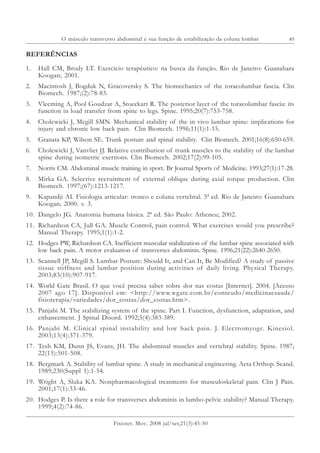49
Fisioter. Mov. 2008 jul/set;21(3):45-50
REFERÊNCIAS
1. Hall CM, Brody LT. Exercício terapêutico: na busca da função. Rio de Janeiro: Guanabara
Koogan; 2001.
2. Macintosh J, Bogduk N, Gracovetsky S. The biomechanics of the toracolumbar fascia. Clin
Biomech. 1987;(2):78-83.
3. Vleeming A, Pool Goudzar A, Stoeckart R. The posterior layer of the toracolumbar fascia: its
function in load transfer from spine to legs. Spine. 1995;20(7):753-758.
4. Cholewicki J, Mcgill SMN. Mechanical stability of the in vivo lumbar spine: implications for
injury and chronic low back pain. Clin Biomech. 1996;11(1):1-15.
5. Granata KP, Wilson SE. Trunk posture and spinal stability. Clin Biomech. 2001;16(8):650-659.
6. Cholewicki J, Vanvliet JJ. Relative contribution of trunk muscles to the stability of the lumbar
spine during isometric exertions. Clin Biomech. 2002;17(2):99-105.
7. Norris CM. Abdominal muscle training in sport. Br Journal Sports of Medicine. 1993;27(1):17-28.
8. Mirka GA. Selective recruitment of external oblique during axial torque production. Clin
Biomech. 1997;(67):1213-1217.
9. Kapandji AI. Fisiologia articular: tronco e coluna vertebral. 5ª ed. Rio de Janeiro: Guanabara
Koogan; 2000. v. 3.
10. Dangelo JG. Anatomia humana básica. 2ª ed. São Paulo: Atheneu; 2002.
11. Richardson CA, Jull GA. Muscle Control, pain control. What exercises would you prescribe?
Manual Therapy. 1995;1(1):1-2.
12. Hodges PW, Richardson CA. Inefficient muscular stabilization of the lumbar spine associated with
low back pain. A motor evaluation of transverses abdominis. Spine. 1996;21(22):2640-2650.
13. Scannell JP, Mcgill S. Lumbar Posture: Should It, and Can It, Be Modified? A study of passive
tissue stiffness and lumbar position during activities of daily living. Physical Therapy.
2003;83(10):907-917.
14. World Gate Brasil. O que você precisa saber sobre dor nas costas [Internet]. 2004. [Acesso
2007 ago 17]. Disponível em: <http://www.wgate.com.br/conteudo/medicinaesaude/
fisioterapia/variedades/dor_costas/dor_costas.htm>.
15. Panjabi M. The stabilizing system of the spine. Part I. Function, dysfunction, adaptation, and
enhancement. J Spinal Disord. 1992;5(4):383-389.
16. Panjabi M. Clinical spinal instability and low back pain. J. Electromyogr. Kinesiol.
2003;13(4):371-379.
17. Tesh KM, Dunn JS, Evans, JH. The abdominal muscles and vertebral stability. Spine. 1987;
22(15):501-508.
18. Bergmark A. Stability of lumbar spine. A study in mechanical engineering. Acta Orthop. Scand.
1989;230(Suppl 1):1-54.
19. Wright A, Sluka KA. Nonpharmacological treatments for musculoskeletal pain. Clin J Pain.
2001;17(1):33-46.
20. Hodges P. Is there a role for transverses abdominis in lumbo-pelvic stability? Manual Therapy.
1999;4(2):74-86.
O músculo transverso abdominal e sua função de estabilização da coluna lombar
 