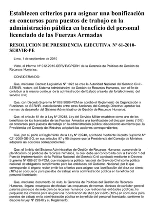 Establecen criterios para asignar una bonificación
en concursos para puestos de trabajo en la
administración pública en beneficio del personal
licenciado de las Fuerzas Armadas
RESOLUCION DE PRESIDENCIA EJECUTIVA Nº 61-2010-
SERVIR-PE
Lima, 1 de septiembre de 2010
Visto, el Informe Nº 012-2010-SERVIR/GPGRH de la Gerencia de Políticas de Gestión de
Recursos Humanos;
CONSIDERANDO:
Que, mediante Decreto Legislativo Nº 1023 se crea la Autoridad Nacional del Servicio Civil -
SERVIR, rectora del Sistema Administrativo de Gestión de Recursos Humanos, con el fin de
contribuir a la mejora continua de la administración del Estado a través del fortalecimiento del
servicio civil;
Que, con Decreto Supremo Nº 062-2008-PCM se aprobó el Reglamento de Organización y
Funciones de SERVIR, estableciendo entre otras funciones del Consejo Directivo, aprobar las
normas de desarrollo del Sistema Administrativo de Gestión de Recursos Humanos;
Que, el artículo 61 de la Ley Nº 29248, Ley del Servicio Militar establece como uno de los
beneficios de los licenciados de las Fuerzas Armadas una bonificación del diez por ciento (10%)
en concursos para puestos de trabajo en la administración pública; disponiendo asimismo que, la
Presidencia del Consejo de Ministros adoptará las acciones correspondientes;
Que, por su parte el Reglamento de la Ley Nº 29248, aprobado mediante Decreto Supremo Nº
021-2009-DE-SG, en sus artículos 87 y 95 dispone que la Presidencia del Consejo de Ministros
adoptará las acciones correspondientes;
Que, el ámbito del Sistema Administrativo de Gestión de Recursos Humanos comprende la
planificación de políticas de recursos humanos, la cual debe ser concordada con la Función 1 del
Plan de Implementación de la Política Nacional del Servicio Civil aprobado mediante el Decreto
Supremo Nº 086-2010-PCM, que incorpora la política nacional del Servicio Civil como política
nacional de obligatorio cumplimiento para las entidades del Gobierno Nacional; por lo que
corresponde al órgano rector emitir los criterios para asignar una bonificación del diez por ciento
(10%) en concursos para puestos de trabajo en la administración pública en beneficio del
personal licenciado;
Que, mediante documento de visto, la Gerencia de Políticas del Gestión de Recursos
Humanos, órgano encargado de efectuar las propuestas de normas técnicas de carácter general
para los procesos de selección de recursos humanos que realicen las entidades públicas, ha
propuesto los criterios para asignar una bonificación del diez por ciento (10%) en concursos para
puestos de trabajo en la administración pública en beneficio del personal licenciado, conforme lo
dispone la Ley Nº 29248 y su Reglamento;
 