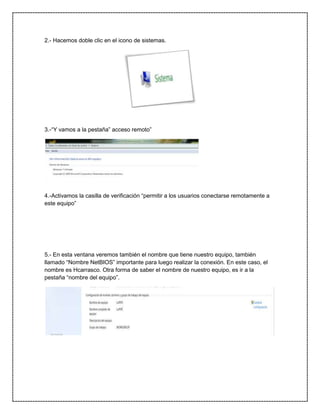 2.- Hacemos doble clic en el icono de sistemas.

3.-“Y vamos a la pestaña” acceso remoto”

4.-Activamos la casilla de verificación “permitir a los usuarios conectarse remotamente a
este equipo”

5.- En esta ventana veremos también el nombre que tiene nuestro equipo, también
llamado “Nombre NetBIOS” importante para luego realizar la conexión. En este caso, el
nombre es Hcarrasco. Otra forma de saber el nombre de nuestro equipo, es ir a la
pestaña “nombre del equipo”.

 