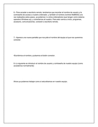 6.- Para acceder a escritorio remoto, tendremos que recordar el nombre de usuario y la
contraseña de acceso a nuestro ordenador, y también el nombre (nombre NetBIOS) una
vez realizados estos pasos, ya podemos ir a otros ordenadores (que tengan como sistema
operativo Windows xp), y conectarnos al nuestro. Para esto vamos a inicio, programas,
accesorio, comunicaciones, conexión a escritorio remoto.

7.- Aparece una nueva pantalla que nos pide el nombre del equipo al que nos queremos
conectar.

•Escribimos el nombre y pulsamos el botón conector.

8.-Lo siguiente es introducir el nombre de usuario y contraseña de nuestro equipo (como
accedemos normalmente)

Ahora ya podemos trabajar como si estuviéramos en nuestro equipo.

 