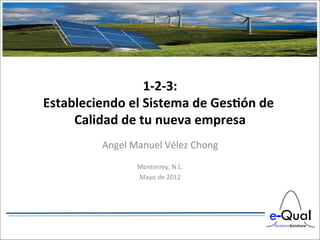 1-­‐2-­‐3:
                                	
  
Estableciendo	
  el	
  Sistema	
  de	
  Ges6ón	
  de	
  
     Calidad	
  de	
  tu	
  nueva	
  empresa	
  
                                   	
  
              Angel	
  Manuel	
  Vélez	
  Chong	
  
                                 	
  
                         Monterrey,	
  N.L.     	
  
                         Mayo	
  de	
  2012	
  
 