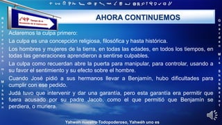‫ת‬ ‫ש‬ ‫ר‬ ‫ק‬ ‫צ‬ ‫פ‬ ‫ע‬ ‫ס‬ ‫נ‬ ‫מ‬ ‫ל‬ ‫כ‬ ‫י‬ ‫ט‬ ‫ח‬ ‫ז‬ ‫ו‬ ‫ה‬ ‫ד‬ ‫ג‬ ‫ב‬ ‫א‬
R
e
v
e
r
e
n
c
i
e
n
m
i
M
i
s
h
k
a
n
G
u
a
r
d
e
n
M
i
s
S
h
a
b
b
a
t
o
t
Yahwéh nuestro Todopoderoso, Yahwéh uno es
AHORA CONTINUEMOS
Aclaremos la culpa primero:
La culpa es una concepción religiosa, filosófica y hasta histórica.
Los hombres y mujeres de la tierra, en todas las edades, en todos los tiempos, en
todas las generaciones aprendieron a sentirse culpables.
La culpa como recuerdan abre la puerta para manipular, para controlar, usando a
su favor el sentimiento y su efecto sobre el hombre.
Cuando José pidió a sus hermanos llevar a Benjamín, hubo dificultades para
cumplir con ese pedido.
Judá tuvo que intervenir y dar una garantía, pero esta garantía era permitir que
fuera acusado por su padre Jacob, como el que permitió que Benjamín se
perdiera, o muriera.
 