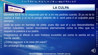 ‫ת‬ ‫ש‬ ‫ר‬ ‫ק‬ ‫צ‬ ‫פ‬ ‫ע‬ ‫ס‬ ‫נ‬ ‫מ‬ ‫ל‬ ‫כ‬ ‫י‬ ‫ט‬ ‫ח‬ ‫ז‬ ‫ו‬ ‫ה‬ ‫ד‬ ‫ג‬ ‫ב‬ ‫א‬
R
e
v
e
r
e
n
c
i
e
n
m
i
M
i
s
h
k
a
n
G
u
a
r
d
e
n
M
i
s
S
h
a
b
b
a
t
o
t
Yahwéh nuestro Todopoderoso, Yahwéh uno es
LA CULPA
Génesis 43:9 Yo te respondo por él; a mí me pedirás cuenta. Si yo no te lo
vuelvo a traer, y si no lo pongo delante de ti, seré para ti el culpable para
siempre;
Judá se puso en bandeja de plata, pues dijo que el y sus descendientes
serian culpables, serian recordados eternamente como la tribu que no
respeto la palabra a su padre.
Imaginemos el efecto si esto hubiera sucedido asi como lo sentía en su
mente Jacob.
¿Cómo regresar a la casa del papa?
Sin embargo dice el texto:
 