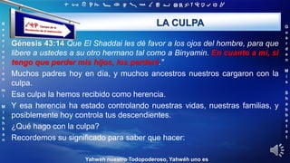 ‫ת‬ ‫ש‬ ‫ר‬ ‫ק‬ ‫צ‬ ‫פ‬ ‫ע‬ ‫ס‬ ‫נ‬ ‫מ‬ ‫ל‬ ‫כ‬ ‫י‬ ‫ט‬ ‫ח‬ ‫ז‬ ‫ו‬ ‫ה‬ ‫ד‬ ‫ג‬ ‫ב‬ ‫א‬
R
e
v
e
r
e
n
c
i
e
n
m
i
M
i
s
h
k
a
n
G
u
a
r
d
e
n
M
i
s
S
h
a
b
b
a
t
o
t
Yahwéh nuestro Todopoderoso, Yahwéh uno es
LA CULPA
Génesis 43:14 Que El Shaddai les dé favor a los ojos del hombre, para que
libere a ustedes a su otro hermano tal como a Binyamin. En cuanto a mí, si
tengo que perder mis hijos, los perderé."
Muchos padres hoy en día, y muchos ancestros nuestros cargaron con la
culpa.
Esa culpa la hemos recibido como herencia.
Y esa herencia ha estado controlando nuestras vidas, nuestras familias, y
posiblemente hoy controla tus descendientes.
¿Qué hago con la culpa?
Recordemos su significado para saber que hacer:
 