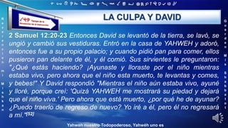 ‫ת‬ ‫ש‬ ‫ר‬ ‫ק‬ ‫צ‬ ‫פ‬ ‫ע‬ ‫ס‬ ‫נ‬ ‫מ‬ ‫ל‬ ‫כ‬ ‫י‬ ‫ט‬ ‫ח‬ ‫ז‬ ‫ו‬ ‫ה‬ ‫ד‬ ‫ג‬ ‫ב‬ ‫א‬
R
e
v
e
r
e
n
c
i
e
n
m
i
M
i
s
h
k
a
n
G
u
a
r
d
e
n
M
i
s
S
h
a
b
b
a
t
o
t
Yahwéh nuestro Todopoderoso, Yahwéh uno es
LA CULPA Y DAVID
2 Samuel 12:20-23 Entonces David se levantó de la tierra, se lavó, se
ungió y cambió sus vestiduras. Entró en la casa de YAHWEH y adoró,
entonces fue a su propio palacio; y cuando pidió pan para comer, ellos
pusieron pan delante de él, y él comió. Sus sirvientes le preguntaron:
"¿Qué estás haciendo? ¡Ayunaste y lloraste por el niño mientras
estaba vivo, pero ahora que el niño esta muerto, te levantas y comes,
y bebes!" Y David respondió "Mientras el niño aún estaba vivo, ayuné
y lloré, porque creí: 'Quizá YAHWEH me mostrará su piedad y dejará
que el niño viva.' Pero ahora que está muerto, ¿por qué he de ayunar?
¿Puedo traerlo de regreso de nuevo? Yo iré a él, pero él no regresará
a mí."[52]
 
