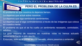 ‫ת‬ ‫ש‬ ‫ר‬ ‫ק‬ ‫צ‬ ‫פ‬ ‫ע‬ ‫ס‬ ‫נ‬ ‫מ‬ ‫ל‬ ‫כ‬ ‫י‬ ‫ט‬ ‫ח‬ ‫ז‬ ‫ו‬ ‫ה‬ ‫ד‬ ‫ג‬ ‫ב‬ ‫א‬
R
e
v
e
r
e
n
c
i
e
n
m
i
M
i
s
h
k
a
n
G
u
a
r
d
e
n
M
i
s
S
h
a
b
b
a
t
o
t
Yahwéh nuestro Todopoderoso, Yahwéh uno es
PERO EL PROBLEMA DE LA CULPA ES
El problema es que nosotros le dejamos tiempo.
Le dejamos que actué sobre nosotros.
Le dejamos que siga sembrando sentimientos.
Le dejamos que el siga controlándonos a través de las imágenes que coloca
en nuestra mente.
El problema es que el se ha vuelto un sentimiento necesario, controlador,
adictivo.
La gran mayoría de nosotros en nuestras vidas no hemos actuado
sabiamente frente a este asunto.
Entonces, este es el primer asunto resuelto, ahora pasamos a entender …
 