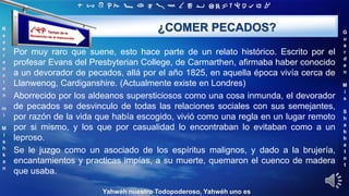‫ת‬ ‫ש‬ ‫ר‬ ‫ק‬ ‫צ‬ ‫פ‬ ‫ע‬ ‫ס‬ ‫נ‬ ‫מ‬ ‫ל‬ ‫כ‬ ‫י‬ ‫ט‬ ‫ח‬ ‫ז‬ ‫ו‬ ‫ה‬ ‫ד‬ ‫ג‬ ‫ב‬ ‫א‬
R
e
v
e
r
e
n
c
i
e
n
m
i
M
i
s
h
k
a
n
G
u
a
r
d
e
n
M
i
s
S
h
a
b
b
a
t
o
t
Yahwéh nuestro Todopoderoso, Yahwéh uno es
¿COMER PECADOS?
Por muy raro que suene, esto hace parte de un relato histórico. Escrito por el
profesar Evans del Presbyterian College, de Carmarthen, afirmaba haber conocido
a un devorador de pecados, allá por el año 1825, en aquella época vivía cerca de
Llanwenog, Cardiganshire. (Actualmente existe en Londres)
Aborrecido por los aldeanos supersticiosos como una cosa inmunda, el devorador
de pecados se desvinculo de todas las relaciones sociales con sus semejantes,
por razón de la vida que había escogido, vivió como una regla en un lugar remoto
por si mismo, y los que por casualidad lo encontraban lo evitaban como a un
leproso.
Se le juzgo como un asociado de los espíritus malignos, y dado a la brujería,
encantamientos y practicas impías, a su muerte, quemaron el cuenco de madera
que usaba.
 