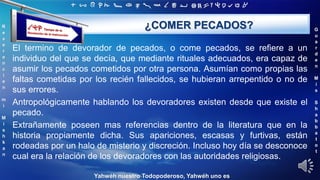 ‫ת‬ ‫ש‬ ‫ר‬ ‫ק‬ ‫צ‬ ‫פ‬ ‫ע‬ ‫ס‬ ‫נ‬ ‫מ‬ ‫ל‬ ‫כ‬ ‫י‬ ‫ט‬ ‫ח‬ ‫ז‬ ‫ו‬ ‫ה‬ ‫ד‬ ‫ג‬ ‫ב‬ ‫א‬
R
e
v
e
r
e
n
c
i
e
n
m
i
M
i
s
h
k
a
n
G
u
a
r
d
e
n
M
i
s
S
h
a
b
b
a
t
o
t
Yahwéh nuestro Todopoderoso, Yahwéh uno es
¿COMER PECADOS?
El termino de devorador de pecados, o come pecados, se refiere a un
individuo del que se decía, que mediante rituales adecuados, era capaz de
asumir los pecados cometidos por otra persona. Asumían como propias las
faltas cometidas por los recién fallecidos, se hubieran arrepentido o no de
sus errores.
Antropológicamente hablando los devoradores existen desde que existe el
pecado.
Extrañamente poseen mas referencias dentro de la literatura que en la
historia propiamente dicha. Sus apariciones, escasas y furtivas, están
rodeadas por un halo de misterio y discreción. Incluso hoy día se desconoce
cual era la relación de los devoradores con las autoridades religiosas.
 