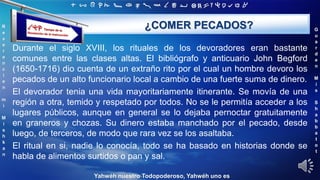‫ת‬ ‫ש‬ ‫ר‬ ‫ק‬ ‫צ‬ ‫פ‬ ‫ע‬ ‫ס‬ ‫נ‬ ‫מ‬ ‫ל‬ ‫כ‬ ‫י‬ ‫ט‬ ‫ח‬ ‫ז‬ ‫ו‬ ‫ה‬ ‫ד‬ ‫ג‬ ‫ב‬ ‫א‬
R
e
v
e
r
e
n
c
i
e
n
m
i
M
i
s
h
k
a
n
G
u
a
r
d
e
n
M
i
s
S
h
a
b
b
a
t
o
t
Yahwéh nuestro Todopoderoso, Yahwéh uno es
¿COMER PECADOS?
Durante el siglo XVIII, los rituales de los devoradores eran bastante
comunes entre las clases altas. El bibliógrafo y anticuario John Begford
(1650-1716) dio cuenta de un extraño rito por el cual un hombre devoro los
pecados de un alto funcionario local a cambio de una fuerte suma de dinero.
El devorador tenia una vida mayoritariamente itinerante. Se movía de una
región a otra, temido y respetado por todos. No se le permitía acceder a los
lugares públicos, aunque en general se lo dejaba pernoctar gratuitamente
en graneros y chozas. Su dinero estaba manchado por el pecado, desde
luego, de terceros, de modo que rara vez se los asaltaba.
El ritual en si, nadie lo conocía, todo se ha basado en historias donde se
habla de alimentos surtidos o pan y sal.
 