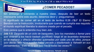 ‫ת‬ ‫ש‬ ‫ר‬ ‫ק‬ ‫צ‬ ‫פ‬ ‫ע‬ ‫ס‬ ‫נ‬ ‫מ‬ ‫ל‬ ‫כ‬ ‫י‬ ‫ט‬ ‫ח‬ ‫ז‬ ‫ו‬ ‫ה‬ ‫ד‬ ‫ג‬ ‫ב‬ ‫א‬
R
e
v
e
r
e
n
c
i
e
n
m
i
M
i
s
h
k
a
n
G
u
a
r
d
e
n
M
i
s
S
h
a
b
b
a
t
o
t
Yahwéh nuestro Todopoderoso, Yahwéh uno es
¿COMER PECADOS?
Sin embargo y volviendo a nuestra clase, después de leer un texto
interesante sobre este asunto, debemos decir y preguntarnos:
El significado de comer allí en el texto de levítico 6:26 ‫אכל‬ El Eterno
Bendice con la Instrucción, involucraría que cuando se cumplía ese requisito
el mundo espiritual liberaba la atadura creada por el pecado.
Esto parece que lo entendía muy bien Job:
Job 1:5 Después de un ciclo de banquetes, Iyov los mandaba a llamar para
que vinieran y los hacía kadash (purificar); luego él se levantaba temprano
en la mañana y ofrecía ofrendas quemadas por cada uno de ellos, porque
Iyov decía: "Mis hijos pueden haber pecado y blasfemado a Yahwéh en sus
pensamientos." Esto es lo que Iyov hacía todas las veces.[3]
 
