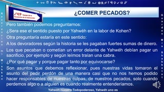 ‫ת‬ ‫ש‬ ‫ר‬ ‫ק‬ ‫צ‬ ‫פ‬ ‫ע‬ ‫ס‬ ‫נ‬ ‫מ‬ ‫ל‬ ‫כ‬ ‫י‬ ‫ט‬ ‫ח‬ ‫ז‬ ‫ו‬ ‫ה‬ ‫ד‬ ‫ג‬ ‫ב‬ ‫א‬
R
e
v
e
r
e
n
c
i
e
n
m
i
M
i
s
h
k
a
n
G
u
a
r
d
e
n
M
i
s
S
h
a
b
b
a
t
o
t
Yahwéh nuestro Todopoderoso, Yahwéh uno es
¿COMER PECADOS?
Pero también podemos preguntarnos:
¿Sera ese el sentido puesto por Yahwéh en la labor de Kohen?
Otra preguntaría estaría en este sentido:
A los devoradores según la historia se les pagaban fuertes sumas de dinero.
Los que pecaban o cometían un error delante de Yahwéh debían pagar un
sacrificio, por ejemplo y según leímos traían una cabra.
¿Por qué pagar y porque pagar tanto por equivocarse?
Son asuntos que debemos reflexionar, pues nuestras vidas tomaron el
asunto del pedir perdón de una manera casi que no nos hemos podido
hacer responsables de nuestras culpas, de nuestros pecados, solo cuando
perdemos algo o a alguien es cuando realmente entenderíamos.
 