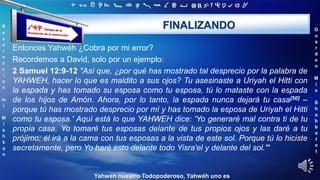 ‫ת‬ ‫ש‬ ‫ר‬ ‫ק‬ ‫צ‬ ‫פ‬ ‫ע‬ ‫ס‬ ‫נ‬ ‫מ‬ ‫ל‬ ‫כ‬ ‫י‬ ‫ט‬ ‫ח‬ ‫ז‬ ‫ו‬ ‫ה‬ ‫ד‬ ‫ג‬ ‫ב‬ ‫א‬
R
e
v
e
r
e
n
c
i
e
n
m
i
M
i
s
h
k
a
n
G
u
a
r
d
e
n
M
i
s
S
h
a
b
b
a
t
o
t
Yahwéh nuestro Todopoderoso, Yahwéh uno es
FINALIZANDO
Entonces Yahwéh ¿Cobra por mi error?
Recordemos a David, solo por un ejemplo:
2 Samuel 12:9-12 "Así que, ¿por qué has mostrado tal desprecio por la palabra de
YAHWEH, hacer lo que es maldito a sus ojos? Tu asesinaste a Uriyah el Hitti con
la espada y has tomado su esposa como tu esposa, tú lo mataste con la espada
de los hijos de Amón. Ahora, por lo tanto, la espada nunca dejará tu casa[50] –
porque tú has mostrado desprecio por mí y has tomado la esposa de Uriyah el Hitti
como tu esposa.' Aquí está lo que YAHWEH dice: 'Yo generaré mal contra ti de tu
propia casa. Yo tomaré tus esposas delante de tus propios ojos y las daré a tu
prójimo; él irá a la cama con tus esposas a la vista de este sol. Porque tú lo hiciste
secretamente, pero Yo haré esto delante todo Yisra'el y delante del sol.'"
 