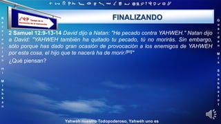 ‫ת‬ ‫ש‬ ‫ר‬ ‫ק‬ ‫צ‬ ‫פ‬ ‫ע‬ ‫ס‬ ‫נ‬ ‫מ‬ ‫ל‬ ‫כ‬ ‫י‬ ‫ט‬ ‫ח‬ ‫ז‬ ‫ו‬ ‫ה‬ ‫ד‬ ‫ג‬ ‫ב‬ ‫א‬
R
e
v
e
r
e
n
c
i
e
n
m
i
M
i
s
h
k
a
n
G
u
a
r
d
e
n
M
i
s
S
h
a
b
b
a
t
o
t
Yahwéh nuestro Todopoderoso, Yahwéh uno es
FINALIZANDO
2 Samuel 12:9-13-14 David dijo a Natan: "He pecado contra YAHWEH." Natan dijo
a David: "YAHWEH también ha quitado tu pecado, tú no morirás. Sin embargo,
sólo porque has dado gran ocasión de provocación a los enemigos de YAHWEH
por esta cosa, el hijo que te nacerá ha de morir.[51]"
¿Qué piensan?
 