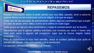 ‫ת‬ ‫ש‬ ‫ר‬ ‫ק‬ ‫צ‬ ‫פ‬ ‫ע‬ ‫ס‬ ‫נ‬ ‫מ‬ ‫ל‬ ‫כ‬ ‫י‬ ‫ט‬ ‫ח‬ ‫ז‬ ‫ו‬ ‫ה‬ ‫ד‬ ‫ג‬ ‫ב‬ ‫א‬
R
e
v
e
r
e
n
c
i
e
n
m
i
M
i
s
h
k
a
n
G
u
a
r
d
e
n
M
i
s
S
h
a
b
b
a
t
o
t
Yahwéh nuestro Todopoderoso, Yahwéh uno es
REPASEMOS
Nuestra información sobre el pedir perdón por una falta, pecado, error o como lo
quieran llamar es tan tradicional como la religión a la que se sigue:
Cada una de las escuelas de pensamiento define algunos parámetros que cumplir
en caso de pecar, error, falta o como se le defina en cada lugar.
Cada grupo se rige por esos parámetros y exige la compensación por el asunto.
Recordemos que la iglesia católica solicitaba una moneda por sacar o hacer una
misa para sacar a alguien del purgatorio, lugar que la misma religión había
inventado.
Pero el cristianismo lo hizo mas sencillo: Jesús el cordero perfecto que quita el
pecado del mundo, solo pide perdón y el te perdonara.
La reacción siempre fue sentirse mas liviano.
 