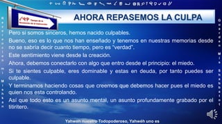 ‫ת‬ ‫ש‬ ‫ר‬ ‫ק‬ ‫צ‬ ‫פ‬ ‫ע‬ ‫ס‬ ‫נ‬ ‫מ‬ ‫ל‬ ‫כ‬ ‫י‬ ‫ט‬ ‫ח‬ ‫ז‬ ‫ו‬ ‫ה‬ ‫ד‬ ‫ג‬ ‫ב‬ ‫א‬
R
e
v
e
r
e
n
c
i
e
n
m
i
M
i
s
h
k
a
n
G
u
a
r
d
e
n
M
i
s
S
h
a
b
b
a
t
o
t
Yahwéh nuestro Todopoderoso, Yahwéh uno es
AHORA REPASEMOS LA CULPA
Pero si somos sinceros, hemos nacido culpables.
Bueno, eso es lo que nos han enseñado y tenemos en nuestras memorias desde
no se sabría decir cuanto tiempo, pero es “verdad”.
Este sentimiento viene desde la creación.
Ahora, debemos conectarlo con algo que entro desde el principio: el miedo.
Si te sientes culpable, eres dominable y estas en deuda, por tanto puedes ser
culpable.
Y terminamos haciendo cosas que creemos que debemos hacer pues el miedo es
quien nos esta controlando.
Así que todo esto es un asunto mental, un asunto profundamente grabado por el
titiritero.
 