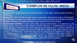 ‫ת‬ ‫ש‬ ‫ר‬ ‫ק‬ ‫צ‬ ‫פ‬ ‫ע‬ ‫ס‬ ‫נ‬ ‫מ‬ ‫ל‬ ‫כ‬ ‫י‬ ‫ט‬ ‫ח‬ ‫ז‬ ‫ו‬ ‫ה‬ ‫ד‬ ‫ג‬ ‫ב‬ ‫א‬
R
e
v
e
r
e
n
c
i
e
n
m
i
M
i
s
h
k
a
n
G
u
a
r
d
e
n
M
i
s
S
h
a
b
b
a
t
o
t
Yahwéh nuestro Todopoderoso, Yahwéh uno es
EJEMPLOS DE CULPA: MIEDO
Unos ejemplos:
Génesis 3:10 Y él respondió: Oí tu voz en el huerto, y tuve miedo, porque estaba desnudo; y
me escondí.
Génesis 26:7 Y los hombres de aquel lugar le preguntaron acerca de su mujer; y él respondió:
Es mi hermana;(B) porque tuvo miedo de decir: Es mi mujer; pensando que tal vez los hombres
del lugar lo matarían por causa de Rebeca, pues ella era de hermoso aspecto.
Deuteronomio 28:65-68 Y ni aun entre estas naciones descansarás, ni la planta de tu pie
tendrá reposo; pues allí te dará Yahweh corazón temeroso, y desfallecimiento de ojos, y
tristeza de alma; y tendrás tu vida como algo que pende delante de ti, y estarás temeroso de
noche y de día, y no tendrás seguridad de tu vida. Por la mañana dirás: ¡Quién diera que fuese
la tarde! y a la tarde dirás: ¡Quién diera que fuese la mañana! por el miedo de tu corazón con
que estarás amedrentado, y por lo que verán tus ojos. Y Yahweh te hará volver a Egipto en
naves, por el camino del cual te ha dicho: Nunca más volverás; y allí seréis vendidos a
vuestros enemigos por esclavos y por esclavas, y no habrá quien os compre.
 