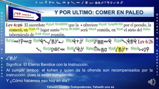 ‫ת‬ ‫ש‬ ‫ר‬ ‫ק‬ ‫צ‬ ‫פ‬ ‫ע‬ ‫ס‬ ‫נ‬ ‫מ‬ ‫ל‬ ‫כ‬ ‫י‬ ‫ט‬ ‫ח‬ ‫ז‬ ‫ו‬ ‫ה‬ ‫ד‬ ‫ג‬ ‫ב‬ ‫א‬
R
e
v
e
r
e
n
c
i
e
n
m
i
M
i
s
h
k
a
n
G
u
a
r
d
e
n
M
i
s
S
h
a
b
b
a
t
o
t
Yahwéh nuestro Todopoderoso, Yahwéh uno es
Y POR ULTIMO: COMER EN PALEO
‫אכל‬
Significa: El Eterno Bendice con la Instrucción.
Al cumplir ambos: el kohen y quien da la ofrenda son recompensados por la
instrucción, pues la están cumpliendo.
Y ¿Cómo hacemos eso hoy en día?
 
