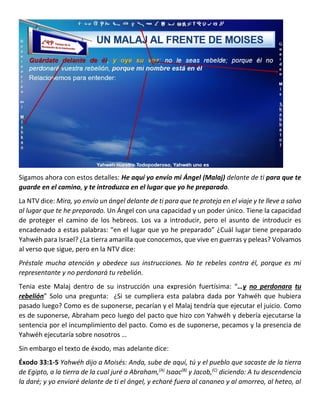 Sigamos ahora con estos detalles: He aquí yo envío mi Ángel (Malaj) delante de ti para que te
guarde en el camino, y te introduzca en el lugar que yo he preparado.
La NTV dice: Mira, yo envío un ángel delante de ti para que te proteja en el viaje y te lleve a salvo
al lugar que te he preparado. Un Ángel con una capacidad y un poder único. Tiene la capacidad
de proteger el camino de los hebreos. Los va a introducir, pero el asunto de introducir es
encadenado a estas palabras: “en el lugar que yo he preparado” ¿Cuál lugar tiene preparado
Yahwéh para Israel? ¿La tierra amarilla que conocemos, que vive en guerras y peleas? Volvamos
al verso que sigue, pero en la NTV dice:
Préstale mucha atención y obedece sus instrucciones. No te rebeles contra él, porque es mi
representante y no perdonará tu rebelión.
Tenia este Malaj dentro de su instrucción una expresión fuertísima: “…y no perdonara tu
rebelión” Solo una pregunta: ¿Si se cumpliera esta palabra dada por Yahwéh que hubiera
pasado luego? Como es de suponerse, pecarían y el Malaj tendría que ejecutar el juicio. Como
es de suponerse, Abraham peco luego del pacto que hizo con Yahwéh y debería ejecutarse la
sentencia por el incumplimiento del pacto. Como es de suponerse, pecamos y la presencia de
Yahwéh ejecutaría sobre nosotros …
Sin embargo el texto de éxodo, mas adelante dice:
Éxodo 33:1-5 Yahwéh dijo a Moisés: Anda, sube de aquí, tú y el pueblo que sacaste de la tierra
de Egipto, a la tierra de la cual juré a Abraham,(A)
Isaac(B)
y Jacob,(C)
diciendo: A tu descendencia
la daré; y yo enviaré delante de ti el ángel, y echaré fuera al cananeo y al amorreo, al heteo, al
 
