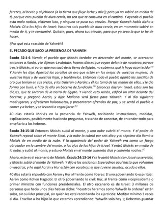 ferezeo, al heveo y al jebuseo (a la tierra que fluye leche y miel); pero yo no subiré en medio de
ti, porque eres pueblo de dura cerviz, no sea que te consuma en el camino. Y oyendo el pueblo
esta mala noticia, vistieron luto, y ninguno se puso sus atavíos. Porque Yahwéh había dicho a
Moisés: Dí a los hijos de Israel: Vosotros sois pueblo de dura cerviz; en un momento subiré en
medio de ti, y te consumiré. Quítate, pues, ahora tus atavíos, para que yo sepa lo que te he de
hacer.
¿Por qué esta reacción de Yahwéh?
EL PECADO QUE SACO LA PRESENCIA DE YAHWEH
Éxodo 32:1-6 Viendo el pueblo que Moisés tardaba en descender del monte, se acercaron
entonces a Aarón, y le dijeron: Levántate, haznos dioses que vayan delante de nosotros; porque
a este Moisés, el varón que nos sacó de la tierra de Egipto, no sabemos qué le haya acontecido.(A)
Y Aarón les dijo: Apartad los zarcillos de oro que están en las orejas de vuestras mujeres, de
vuestros hijos y de vuestras hijas, y traédmelos. Entonces todo el pueblo apartó los zarcillos de
oro que tenían en sus orejas, y los trajeron a Aarón; y él los tomó de las manos de ellos, y le dio
forma con buril, e hizo de ello un becerro de fundición.(B)
Entonces dijeron: Israel, estos son tus
dioses, que te sacaron de la tierra de Egipto. Y viendo esto Aarón, edificó un altar delante del
becerro; y pregonó Aarón, y dijo: Mañana será fiesta para Yahwéh. Y al día siguiente
madrugaron, y ofrecieron holocaustos, y presentaron ofrendas de paz; y se sentó el pueblo a
comer y a beber, y se levantó a regocijarse.(C)
40 días estaría Moisés en la presencia de Yahwéh, recibiendo instrucciones, medidas,
explicaciones, posiblemente haciendo preguntas, tratando de conectar, de entender todo para
enseñarlo a los hebreos.
Éxodo 24:15-18 Entonces Moisés subió al monte, y una nube cubrió el monte. Y el poder de
Yahwéh reposó sobre el monte Sinaí, y la nube lo cubrió por seis días; y al séptimo día llamó a
Moisés de en medio de la nube. Y la apariencia del poder de Yahwéh era como un fuego
abrasador en la cumbre del monte, a los ojos de los hijos de Israel. Y entró Moisés en medio de
la nube, y subió al monte; y estuvo Moisés en el monte cuarenta días y cuarenta noches.(C)
Ahora, este es el escenario de Moisés: Éxodo 24:13-14 Y se levantó Moisés con Josué su servidor,
y Moisés subió al monte de Yahwéh. Y dijo a los ancianos: Esperadnos aquí hasta que volvamos
a vosotros; y he aquí Aarón y Hur están con vosotros; el que tuviere asuntos, acuda a ellos.
40 días estaría el pueblo con Aaron y Hur al frente como líderes: El uno gobernando lo espiritual:
Aaron como Kohen Hagadol. El otro gobernando lo civil: Hur, al frente como vicepresidente o
primer ministro con funciones presidenciales. El otro escenario es de Israel: 3 millones de
personas que hacia unos días habían dicho: “nosotros haremos como Yahwéh lo ordene” están
solos, sin su líder principal, sin quien les este recordando los ejercicios: Meditar mínimo 3 veces
al día. Enseñar a los hijos lo que estamos aprendiendo: Yahwéh solo hay 1; Debemos guardar
 