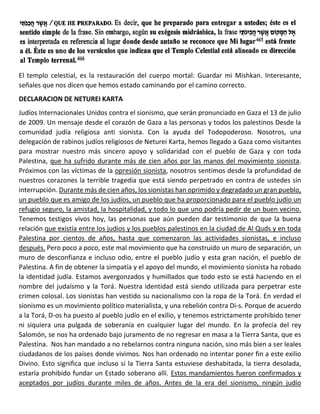 El templo celestial, es la restauración del cuerpo mortal: Guardar mi Mishkan. Interesante,
señales que nos dicen que hemos estado caminando por el camino correcto.
DECLARACION DE NETUREI KARTA
Judíos Internacionales Unidos contra el sionismo, que serán pronunciado en Gaza el 13 de julio
de 2009. Un mensaje desde el corazón de Gaza a las personas y todos los palestinos Desde la
comunidad judía religiosa anti sionista. Con la ayuda del Todopoderoso. Nosotros, una
delegación de rabinos judíos religiosos de Neturei Karta, hemos llegado a Gaza como visitantes
para mostrar nuestro más sincero apoyo y solidaridad con el pueblo de Gaza y con toda
Palestina, que ha sufrido durante más de cien años por las manos del movimiento sionista.
Próximos con las víctimas de la opresión sionista, nosotros sentimos desde la profundidad de
nuestros corazones la terrible tragedia que está siendo perpetrado en contra de ustedes sin
interrupción. Durante más de cien años, los sionistas han oprimido y degradado un gran pueblo,
un pueblo que es amigo de los judíos, un pueblo que ha proporcionado para el pueblo judío un
refugio seguro, la amistad, la hospitalidad, y todo lo que uno podría pedir de un buen vecino.
Tenemos testigos vivos hoy, las personas que aún pueden dar testimonio de que la buena
relación que existía entre los judíos y los pueblos palestinos en la ciudad de Al Quds y en toda
Palestina por cientos de años, hasta que comenzaron las actividades sionistas, e incluso
después. Pero poco a poco, este mal movimiento que ha construido un muro de separación, un
muro de desconfianza e incluso odio, entre el pueblo judío y esta gran nación, el pueblo de
Palestina. A fin de obtener la simpatía y el apoyo del mundo, el movimiento sionista ha robado
la identidad judía. Estamos avergonzados y humillados que todo esto se está haciendo en el
nombre del judaísmo y la Torá. Nuestra identidad está siendo utilizada para perpetrar este
crimen colosal. Los sionistas han vestido su nacionalismo con la ropa de la Torá. En verdad el
sionismo es un movimiento político materialista, y una rebelión contra Di-s. Porque de acuerdo
a la Torá, D-os ha puesto al pueblo judío en el exilio, y tenemos estrictamente prohibido tener
ni siquiera una pulgada de soberanía en cualquier lugar del mundo. En la profecía del rey
Salomón, se nos ha ordenado bajo juramento de no regresar en masa a la Tierra Santa, que es
Palestina. Nos han mandado a no rebelarnos contra ninguna nación, sino más bien a ser leales
ciudadanos de los países donde vivimos. Nos han ordenado no intentar poner fin a este exilio
Divino. Esto significa que incluso si la Tierra Santa estuviese deshabitada, la tierra desolada,
estaría prohibido fundar un Estado soberano allí. Estos mandamientos fueron confirmados y
aceptados por judíos durante miles de años. Antes de la era del sionismo, ningún judío
 