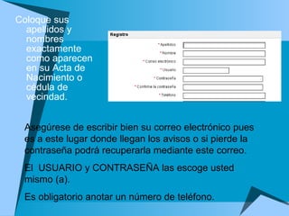 Coloque sus apellidos y nombres exactamente como aparecen en su Acta de Nacimiento o cédula de vecindad.  Asegúrese de escribir bien su correo electrónico pues es a este lugar donde llegan los avisos o si pierde la contraseña podrá recuperarla mediante este correo.  El  USUARIO y CONTRASEÑA las escoge usted mismo (a).  Es obligatorio anotar un número de teléfono.  