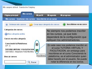 No siempre nos podemos inscribir en los cursos, ya que todo dependerá de la configuración que apliquen los administradores. En este caso nos podemos inscribir en el curso TUTORIA VIRTUAL Y FACILITACION, sin embargo para inscribirse en el curso Conociendo la plataforma, es el administrador quien debe hacerlo por el usuario. Se puede notar la diferencia en los iconos. 