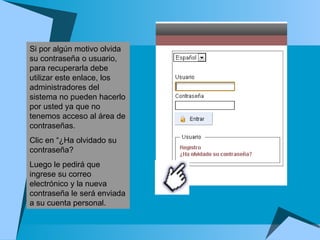 Si por algún motivo olvida su contraseña o usuario, para recuperarla debe utilizar este enlace, los administradores del sistema no pueden hacerlo por usted ya que no tenemos acceso al área de contraseñas.  Clic en “¿Ha olvidado su contraseña? Luego le pedirá que ingrese su correo electrónico y la nueva contraseña le será enviada a su cuenta personal.   