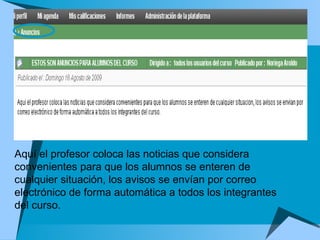 Aquí el profesor coloca las noticias que considera convenientes para que los alumnos se enteren de cualquier situación, los avisos se envían por correo electrónico de forma automática a todos los integrantes del curso.  