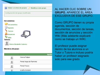 AL HACER CLIC SOBRE UN  GRUPO , APARECE EL ÁREA EXCLUSIVA DE ESE GRUPO.  Como GRUPO tienen su propia agenda, sección de documentos, sección de tareas, sección de anuncios y sección Wiki (Más adelante explicaré como se trabaja un WIKI.  El profesor puede asignar dentro de los alumnos a un Tutor o Tutora e incluso podría haber un profesor asignado solo para ese grado.   